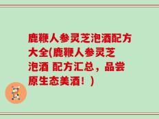 鹿鞭人参灵芝泡酒配方大全(鹿鞭人参灵芝 泡酒 配方汇总，品尝原生态美酒！)