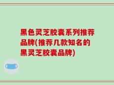 黑色灵芝胶囊系列推荐品牌(推荐几款知名的黑灵芝胶囊品牌)