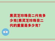 黑灵芝珍珠膏二代有多少克(黑灵芝珍珠膏二代的重量是多少克？