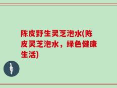 陈皮野生灵芝泡水(陈皮灵芝泡水，绿色健康生活)