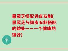 黑灵芝搭配铁皮石斛(黑灵芝与铁皮石斛搭配的益处——一个健康的组合)
