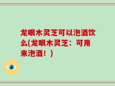 龙眼木灵芝可以泡酒饮么(龙眼木灵芝：可用来泡酒！)