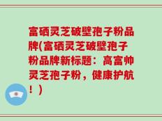 富硒灵芝破壁孢子粉品牌(富硒灵芝破壁孢子粉品牌新标题：高富帅灵芝孢子粉，健康护航！)