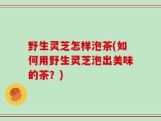 野生灵芝怎样泡茶(如何用野生灵芝泡出美味的茶？)