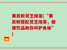 黄芪粉灵芝绿茶(“黄芪粉搭配灵芝绿茶，健康饮品助你呵护身体”)