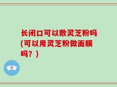 长闭口可以敷灵芝粉吗(可以用灵芝粉做面膜吗？)