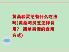 黄桑和灵芝有什么吃法吗(黄桑与灵芝怎样食用？-简单易懂的食用方式)