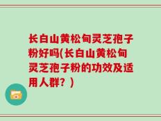 长白山黄松甸灵芝孢子粉好吗(长白山黄松甸灵芝孢子粉的功效及适用人群？)