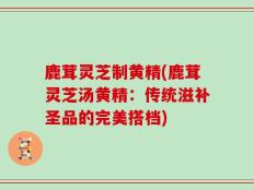 鹿茸灵芝制黄精(鹿茸灵芝汤黄精：传统滋补圣品的完美搭档)