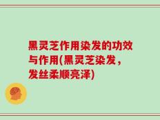 黑灵芝作用染发的功效与作用(黑灵芝染发，发丝柔顺亮泽)