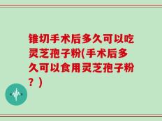 锥切手术后多久可以吃灵芝孢子粉(手术后多久可以食用灵芝孢子粉？)