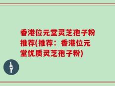 香港位元堂灵芝孢子粉推荐(推荐：香港位元堂优质灵芝孢子粉)