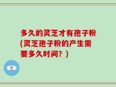 多久的灵芝才有孢子粉(灵芝孢子粉的产生需要多久时间？)