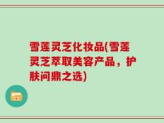 雪莲灵芝化妆品(雪莲灵芝萃取美容产品，护肤问鼎之选)