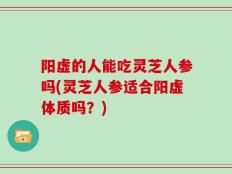 阳虚的人能吃灵芝人参吗(灵芝人参适合阳虚体质吗？)