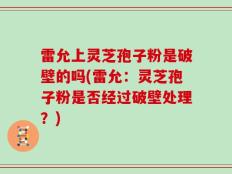 雷允上灵芝孢子粉是破壁的吗(雷允：灵芝孢子粉是否经过破壁处理？)
