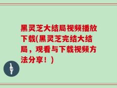 黑灵芝大结局视频播放下载(黑灵芝完结大结局，观看与下载视频方法分享！)