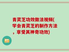 青灵芝功效做法视频(学会青灵芝的制作方法，享受其神奇功效)