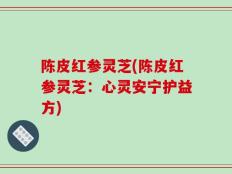 陈皮红参灵芝(陈皮红参灵芝：心灵安宁护益方)