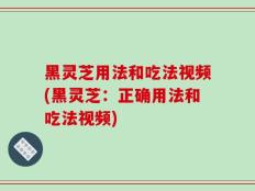 黑灵芝用法和吃法视频(黑灵芝：正确用法和吃法视频)