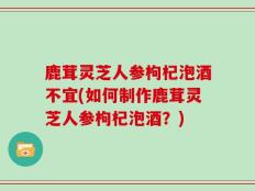 鹿茸灵芝人参枸杞泡酒不宜(如何制作鹿茸灵芝人参枸杞泡酒？)