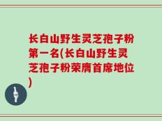 长白山野生灵芝孢子粉第一名(长白山野生灵芝孢子粉荣膺首席地位)