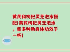 黄芪和枸杞灵芝泡水搭配(黄芪枸杞灵芝泡水，集多种助身体功效于一杯)