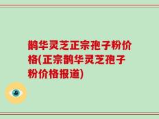 鹊华灵芝正宗孢子粉价格(正宗鹊华灵芝孢子粉价格报道)