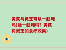 黄芪与灵芝可以一起炖吗(能一起炖吗？黄芪和灵芝的食疗效果)