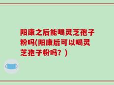 阳康之后能喝灵芝孢子粉吗(阳康后可以喝灵芝孢子粉吗？)