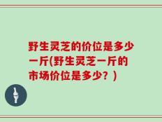 野生灵芝的价位是多少一斤(野生灵芝一斤的市场价位是多少？)