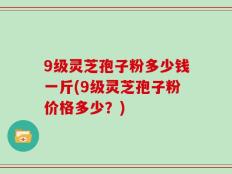 9级灵芝孢子粉多少钱一斤(9级灵芝孢子粉价格多少？)