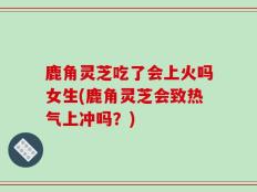鹿角灵芝吃了会上火吗女生(鹿角灵芝会致热气上冲吗？)