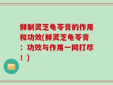 鲜制灵芝龟苓膏的作用和功效(鲜灵芝龟苓膏：功效与作用一网打尽！)
