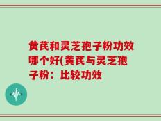 黄芪和灵芝孢子粉功效哪个好(黄芪与灵芝孢子粉：比较功效