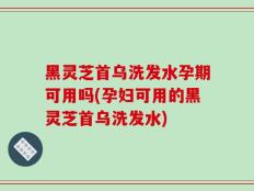 黑灵芝首乌洗发水孕期可用吗(孕妇可用的黑灵芝首乌洗发水)