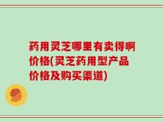 药用灵芝哪里有卖得啊价格(灵芝药用型产品价格及购买渠道)