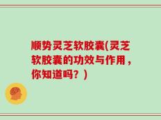 顺势灵芝软胶囊(灵芝软胶囊的功效与作用，你知道吗？)