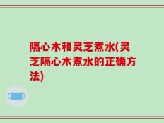隔心木和灵芝煮水(灵芝隔心木煮水的正确方法)