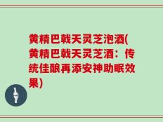 黄精巴戟天灵芝泡酒(黄精巴戟天灵芝酒：传统佳酿再添安神助眠效果)