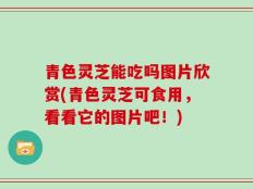 青色灵芝能吃吗图片欣赏(青色灵芝可食用，看看它的图片吧！)