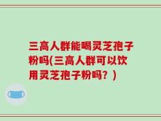 三高人群能喝灵芝孢子粉吗(三高人群可以饮用灵芝孢子粉吗？)