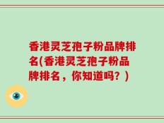 香港灵芝孢子粉品牌排名(香港灵芝孢子粉品牌排名，你知道吗？)