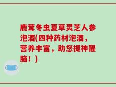 鹿茸冬虫夏草灵芝人参泡酒(四种药材泡酒，营养丰富，助您提神醒脑！)
