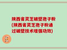 陕西省灵芝破壁孢子粉(陕西省灵芝孢子粉通过破壁技术增强功效)