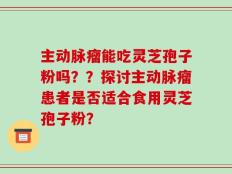 主动脉瘤能吃灵芝孢子粉吗？？探讨主动脉瘤患者是否适合食用灵芝孢子粉？