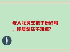 老人吃灵芝孢子粉好吗，你居然还不知道？