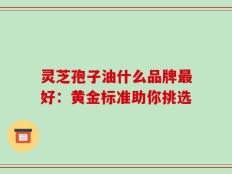 灵芝孢子油什么品牌最好：黄金标准助你挑选