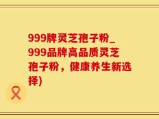 999牌灵芝孢子粉_999品牌高品质灵芝孢子粉，健康养生新选择)