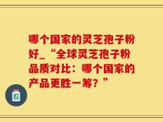 哪个国家的灵芝孢子粉好_“全球灵芝孢子粉品质对比：哪个国家的产品更胜一筹？”